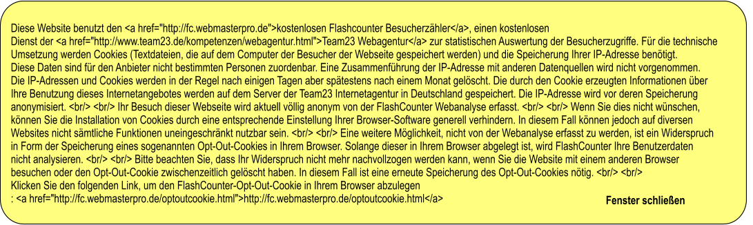 Diese Website benutzt den <a href="http://fc.webmasterpro.de">kostenlosen Flashcounter Besucherzähler</a>, einen kostenlosen  Dienst der <a href="http://www.team23.de/kompetenzen/webagentur.html">Team23 Webagentur</a> zur statistischen Auswertung der Besucherzugriffe. Für die technische  Umsetzung werden Cookies (Textdateien, die auf dem Computer der Besucher der Webseite gespeichert werden) und die Speicherung Ihrer IP-Adresse benötigt.  Diese Daten sind für den Anbieter nicht bestimmten Personen zuordenbar. Eine Zusammenführung der IP-Adresse mit anderen Datenquellen wird nicht vorgenommen.  Die IP-Adressen und Cookies werden in der Regel nach einigen Tagen aber spätestens nach einem Monat gelöscht. Die durch den Cookie erzeugten Informationen über  Ihre Benutzung dieses Internetangebotes werden auf dem Server der Team23 Internetagentur in Deutschland gespeichert. Die IP-Adresse wird vor deren Speicherung  anonymisiert. <br/> <br/> Ihr Besuch dieser Webseite wird aktuell völlig anonym von der FlashCounter Webanalyse erfasst. <br/> <br/> Wenn Sie dies nicht wünschen,  können Sie die Installation von Cookies durch eine entsprechende Einstellung Ihrer Browser-Software generell verhindern. In diesem Fall können jedoch auf diversen  Websites nicht sämtliche Funktionen uneingeschränkt nutzbar sein. <br/> <br/> Eine weitere Möglichkeit, nicht von der Webanalyse erfasst zu werden, ist ein Widerspruch  in Form der Speicherung eines sogenannten Opt-Out-Cookies in Ihrem Browser. Solange dieser in Ihrem Browser abgelegt ist, wird FlashCounter Ihre Benutzerdaten  nicht analysieren. <br/> <br/> Bitte beachten Sie, dass Ihr Widerspruch nicht mehr nachvollzogen werden kann, wenn Sie die Website mit einem anderen Browser  besuchen oder den Opt-Out-Cookie zwischenzeitlich gelöscht haben. In diesem Fall ist eine erneute Speicherung des Opt-Out-Cookies nötig. <br/> <br/>  Klicken Sie den folgenden Link, um den FlashCounter-Opt-Out-Cookie in Ihrem Browser abzulegen : <a href="http://fc.webmasterpro.de/optoutcookie.html">http://fc.webmasterpro.de/optoutcookie.html</a>                                                              Fenster schließen                           Diese Website benutzt den <a href="http://fc.webmasterpro.de">kostenlosen Flashcounter Besucherzähler</a>, einen kostenlosen  Dienst der <a href="http://www.team23.de/kompetenzen/webagentur.html">Team23 Webagentur</a> zur statistischen Auswertung der Besucherzugriffe. Für die technische  Umsetzung werden Cookies (Textdateien, die auf dem Computer der Besucher der Webseite gespeichert werden) und die Speicherung Ihrer IP-Adresse benötigt.  Diese Daten sind für den Anbieter nicht bestimmten Personen zuordenbar. Eine Zusammenführung der IP-Adresse mit anderen Datenquellen wird nicht vorgenommen.  Die IP-Adressen und Cookies werden in der Regel nach einigen Tagen aber spätestens nach einem Monat gelöscht. Die durch den Cookie erzeugten Informationen über  Ihre Benutzung dieses Internetangebotes werden auf dem Server der Team23 Internetagentur in Deutschland gespeichert. Die IP-Adresse wird vor deren Speicherung  anonymisiert. <br/> <br/> Ihr Besuch dieser Webseite wird aktuell völlig anonym von der FlashCounter Webanalyse erfasst. <br/> <br/> Wenn Sie dies nicht wünschen,  können Sie die Installation von Cookies durch eine entsprechende Einstellung Ihrer Browser-Software generell verhindern. In diesem Fall können jedoch auf diversen  Websites nicht sämtliche Funktionen uneingeschränkt nutzbar sein. <br/> <br/> Eine weitere Möglichkeit, nicht von der Webanalyse erfasst zu werden, ist ein Widerspruch  in Form der Speicherung eines sogenannten Opt-Out-Cookies in Ihrem Browser. Solange dieser in Ihrem Browser abgelegt ist, wird FlashCounter Ihre Benutzerdaten  nicht analysieren. <br/> <br/> Bitte beachten Sie, dass Ihr Widerspruch nicht mehr nachvollzogen werden kann, wenn Sie die Website mit einem anderen Browser  besuchen oder den Opt-Out-Cookie zwischenzeitlich gelöscht haben. In diesem Fall ist eine erneute Speicherung des Opt-Out-Cookies nötig. <br/> <br/>  Klicken Sie den folgenden Link, um den FlashCounter-Opt-Out-Cookie in Ihrem Browser abzulegen : <a href="http://fc.webmasterpro.de/optoutcookie.html">http://fc.webmasterpro.de/optoutcookie.html</a>